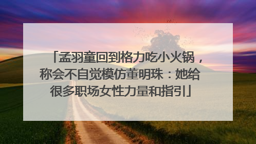 孟羽童回到格力吃小火锅，称会不自觉模仿董明珠：她给很多职场女性力量和指引