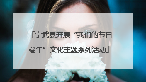 宁武县开展“我们的节日·端午”文化主题系列活动