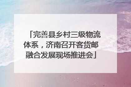 完善县乡村三级物流体系，济南召开客货邮融合发展现场推进会