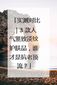 实测对比｜3 款人气紧致淡纹护肤品，谁才是抗老顶流？