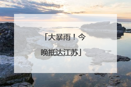 大暴雨！今晚抵达江苏