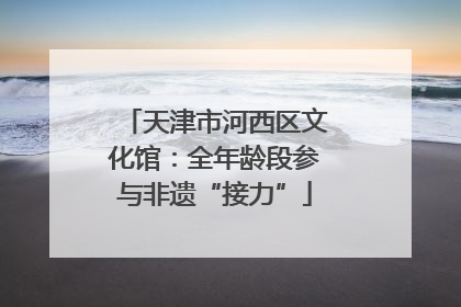 天津市河西区文化馆：全年龄段参与非遗“接力”