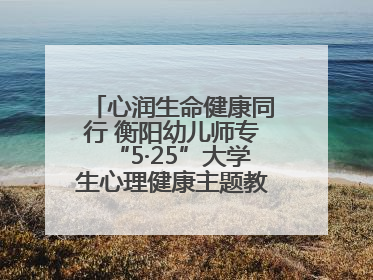心润生命健康同行 衡阳幼儿师专“5·25”大学生心理健康主题教育活动圆满落幕