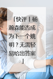 快评丨杨瀚森能否成为下一个姚明？无需轻易给出答案