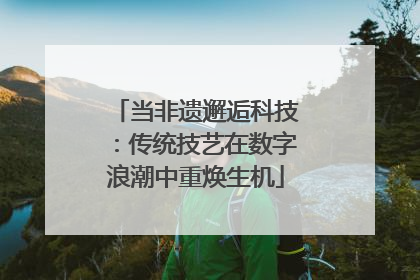 当非遗邂逅科技：传统技艺在数字浪潮中重焕生机