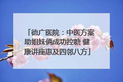 德广医院：中医方案助姐妹俩成功控糖 健康讲座惠及四邻八方