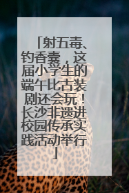 射五毒、钓香囊，这届小学生的端午比古装剧还会玩！长沙非遗进校园传承实践活动举行