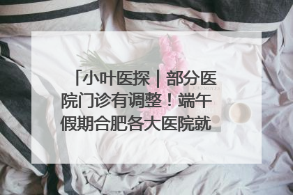 小叶医探｜部分医院门诊有调整！端午假期合肥各大医院就诊指南来了