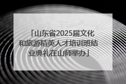 山东省2025届文化和旅游精英人才培训班结业典礼在山师举办
