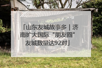 山东友城故事多｜济南扩大国际“朋友圈”友城数量达92对