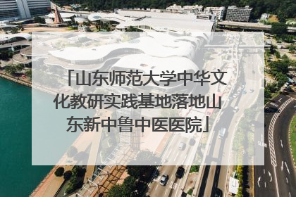 山东师范大学中华文化教研实践基地落地山东新中鲁中医医院