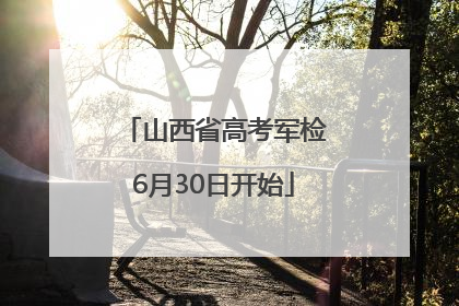 山西省高考军检6月30日开始