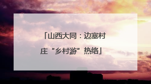 山西大同：边塞村庄“乡村游”热络