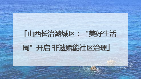 山西长治潞城区：“美好生活周”开启 非遗赋能社区治理