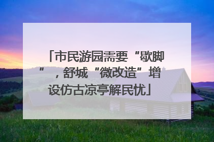 市民游园需要“歇脚”，舒城“微改造”增设仿古凉亭解民忧