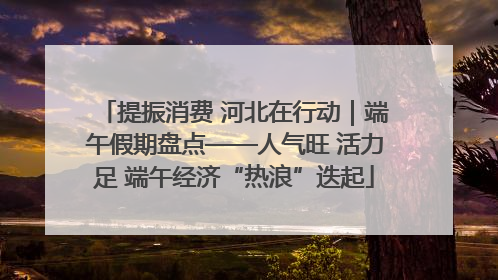 提振消费 河北在行动｜端午假期盘点——人气旺 活力足 端午经济“热浪”迭起