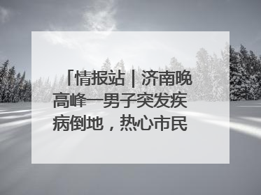 情报站｜济南晚高峰一男子突发疾病倒地，热心市民跪地接力施救