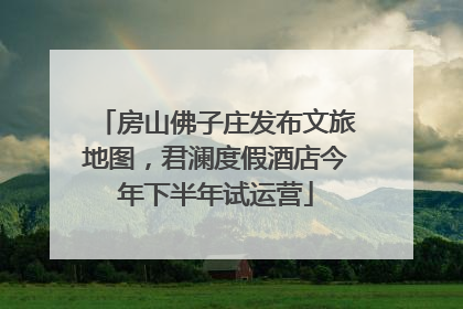 房山佛子庄发布文旅地图，君澜度假酒店今年下半年试运营