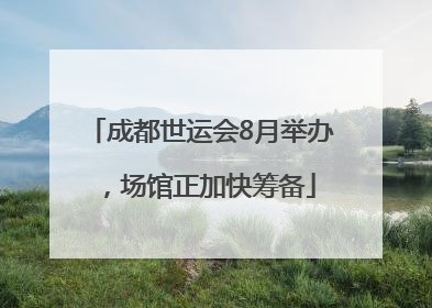 成都世运会8月举办，场馆正加快筹备