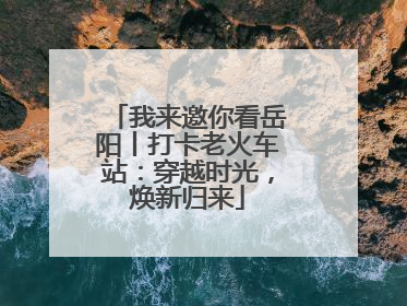 我来邀你看岳阳丨打卡老火车站：穿越时光，焕新归来
