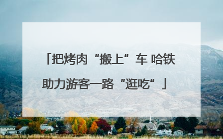 把烤肉“搬上”车 哈铁助力游客一路“逛吃”
