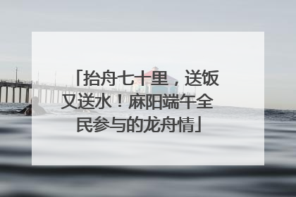 抬舟七十里，送饭又送水！麻阳端午全民参与的龙舟情