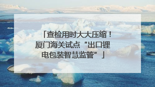 查检用时大大压缩！厦门海关试点“出口锂电包装智慧监管”