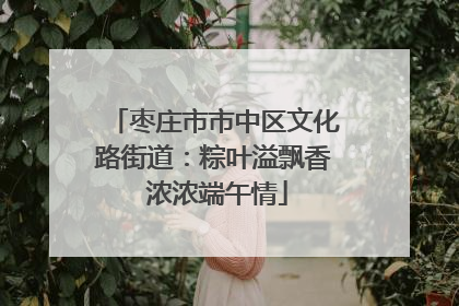 枣庄市市中区文化路街道：粽叶溢飘香 浓浓端午情