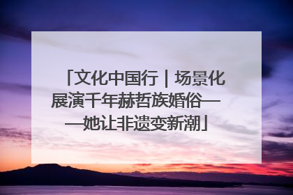 文化中国行｜场景化展演千年赫哲族婚俗——她让非遗变新潮