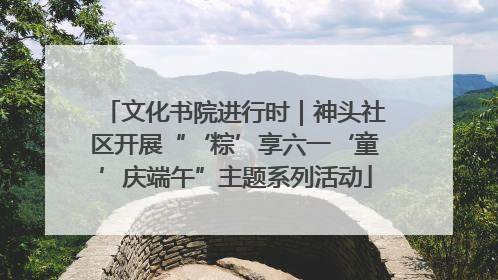 文化书院进行时｜神头社区开展“‘粽’享六一‘童’庆端午”主题系列活动