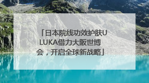 日本院线功效护肤ULUKA借力大阪世博会，开启全球新战略