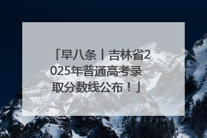 早八条丨吉林省2025年普通高考录取分数线公布！