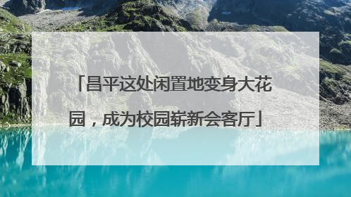 昌平这处闲置地变身大花园，成为校园崭新会客厅