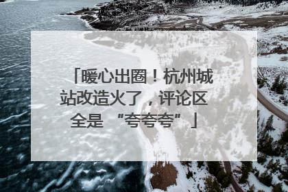 暖心出圈！杭州城站改造火了，评论区全是 “夸夸夸”