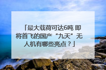 最大载荷可达6吨 即将首飞的国产“九天”无人机有哪些亮点？