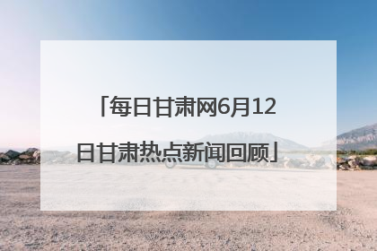 每日甘肃网6月12日甘肃热点新闻回顾