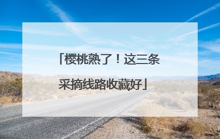 樱桃熟了！这三条采摘线路收藏好