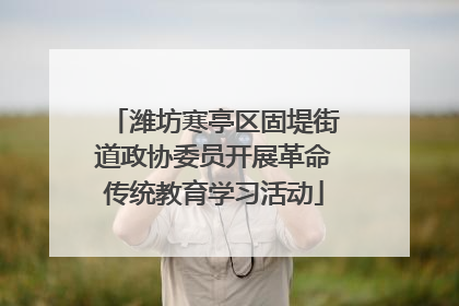 潍坊寒亭区固堤街道政协委员开展革命传统教育学习活动
