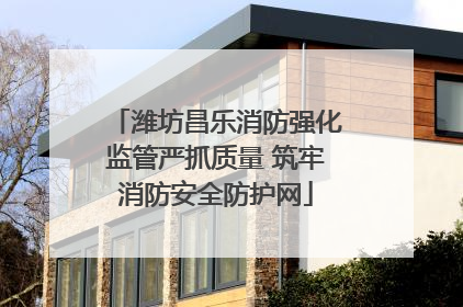 潍坊昌乐消防强化监管严抓质量 筑牢消防安全防护网
