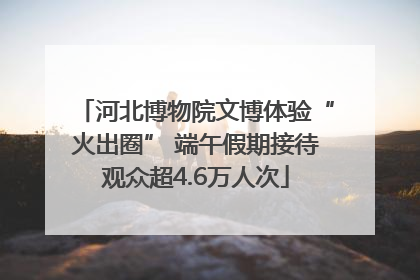 河北博物院文博体验“火出圈” 端午假期接待观众超4.6万人次