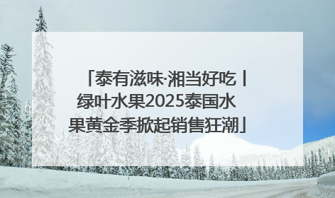 泰有滋味·湘当好吃丨绿叶水果2025泰国水果黄金季掀起销售狂潮