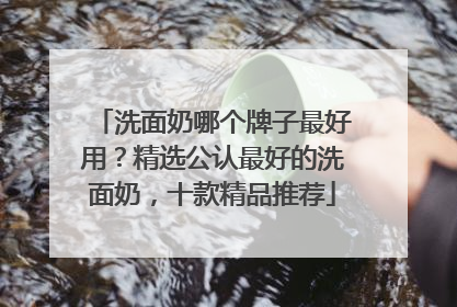 洗面奶哪个牌子最好用？精选公认最好的洗面奶，十款精品推荐