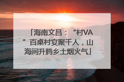 海南文昌：“村VA”百桌村宴聚千人，山海间升腾乡土烟火气