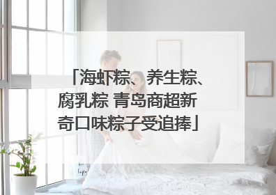 海虾粽、养生粽、腐乳粽 青岛商超新奇口味粽子受追捧