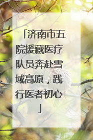 济南市五院援藏医疗队员奔赴雪域高原，践行医者初心