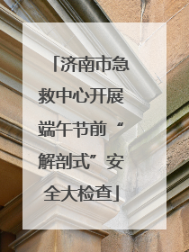 济南市急救中心开展端午节前“解剖式”安全大检查