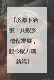 济源下冶镇：共叙乡情谋发展，凝心聚力谱新篇