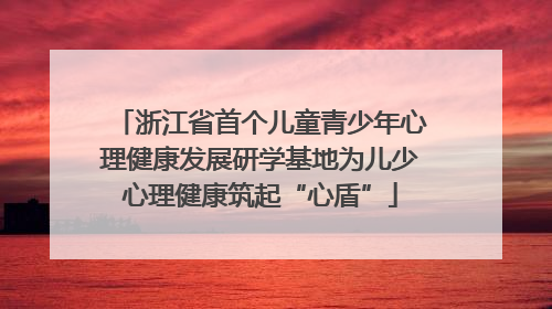 浙江省首个儿童青少年心理健康发展研学基地为儿少心理健康筑起“心盾”