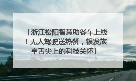 浙江松阳智慧助餐车上线！无人驾驶送热餐，银发族享舌尖上的科技关怀