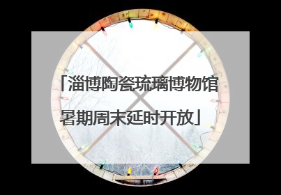 淄博陶瓷琉璃博物馆暑期周末延时开放